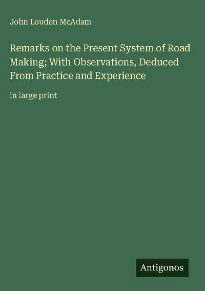 Remarks on the Present System of Road Making; With Observations, Deduced From Practice and Experience