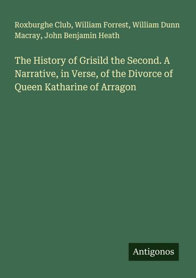 The History of Grisild the Second. A Narrative, in Verse, of the Divorce of Queen Katharine of Arragon