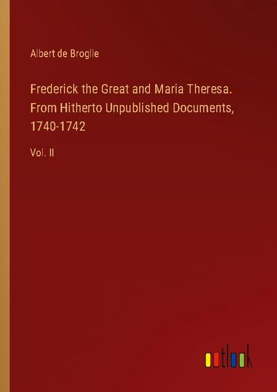 Frederick the Great and Maria Theresa. From Hitherto Unpublished Documents, 1740-1742