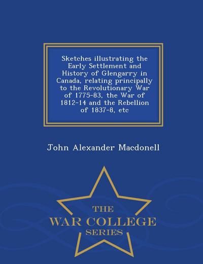 Sketches Illustrating the Early Settlement and History of Glengarry in Canada, Relating Principally to the Revolutionary War of 1775-83, the War of 1812-14 and the Rebellion of 1837-8, Etc - War College Series