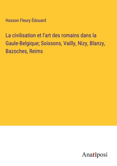 La civilisation et l’art des romains dans la Gaule-Belgique; Soissons, Vailly, Nizy, Blanzy, Bazoches, Reims