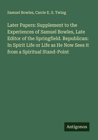 Later Papers: Supplement to the Experiences of Samuel Bowles, Late Editor of the Springfield. Republican: In Spirit Life or Life as He Now Sees it from a Spiritual Stand-Point