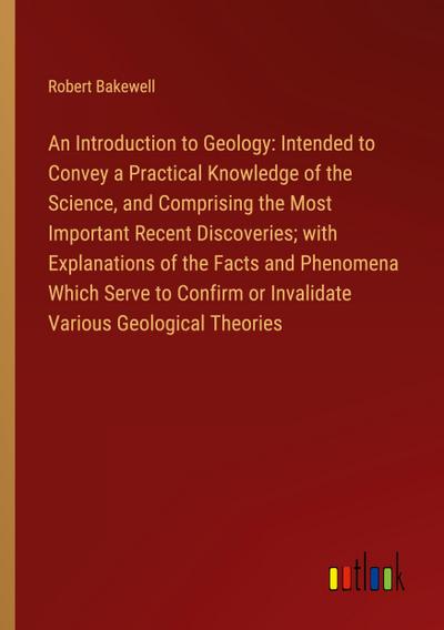 An Introduction to Geology: Intended to Convey a Practical Knowledge of the Science, and Comprising the Most Important Recent Discoveries; with Explanations of the Facts and Phenomena Which Serve to Confirm or Invalidate Various Geological Theories