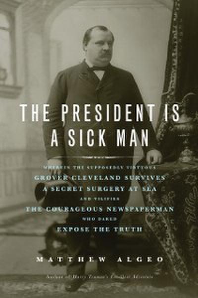 The President Is a Sick Man : Wherein the Supposedly Virtuous Grover Cleveland Survives a Secret Surgery at Sea and Vilifies the Courageous Newspaperman Who Dared Expose the Truth
