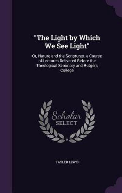 The Light by Which We See Light: Or, Nature and the Scriptures. a Course of Lectures Delivered Before the Theological Seminary and Rutgers College