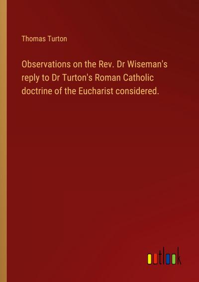 Observations on the Rev. Dr Wiseman’s reply to Dr Turton’s Roman Catholic doctrine of the Eucharist considered.