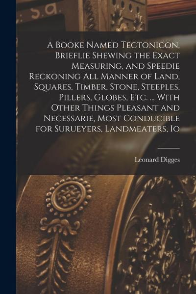 A Booke Named Tectonicon, Brieflie Shewing the Exact Measuring, and Speedie Reckoning all Manner of Land, Squares, Timber, Stone, Steeples, Pillers, G