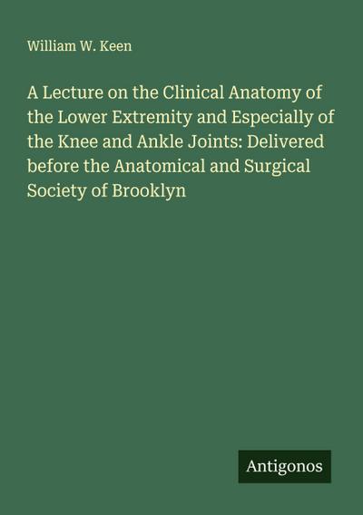 A Lecture on the Clinical Anatomy of the Lower Extremity and Especially of the Knee and Ankle Joints: Delivered before the Anatomical and Surgical Society of Brooklyn