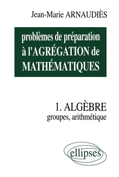 Problèmes de préparation à l’Agrégation de Mathématiques 1 - Algèbre - Groupes, arithmétique