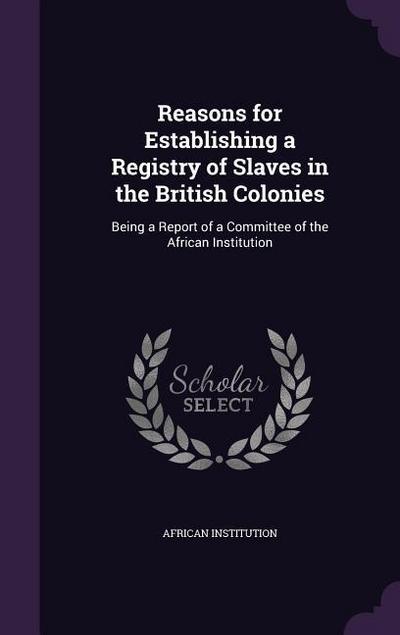 Reasons for Establishing a Registry of Slaves in the British Colonies: Being a Report of a Committee of the African Institution