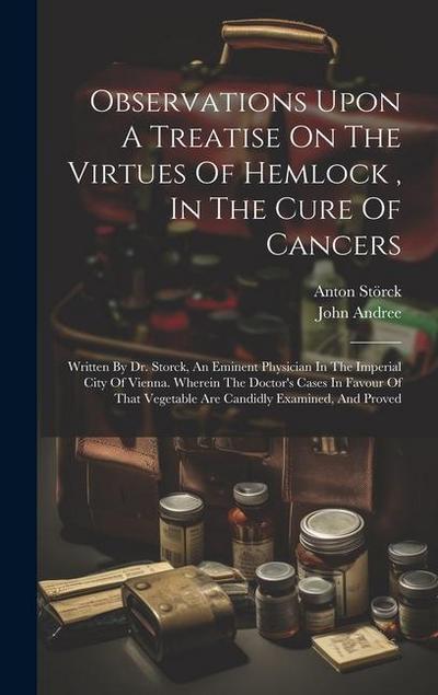 Observations Upon A Treatise On The Virtues Of Hemlock, In The Cure Of Cancers: Written By Dr. Storck, An Eminent Physician In The Imperial City Of Vi