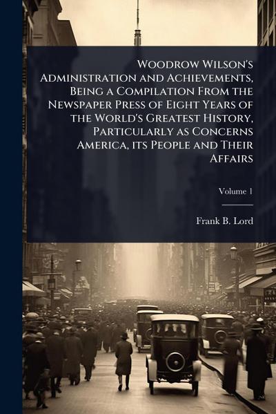Woodrow Wilson’s Administration and Achievements, Being a Compilation From the Newspaper Press of Eight Years of the World’s Greatest History, Particularly as Concerns America, its People and Their Affairs