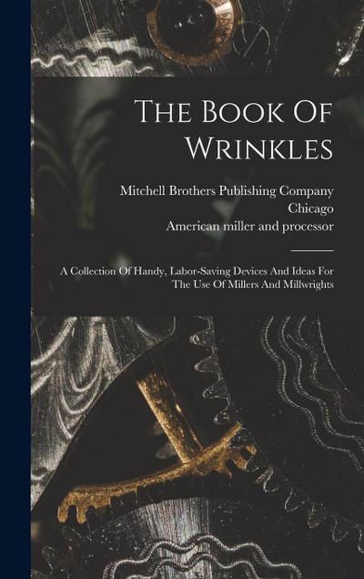 The Book Of Wrinkles: A Collection Of Handy, Labor-saving Devices And Ideas For The Use Of Millers And Millwrights