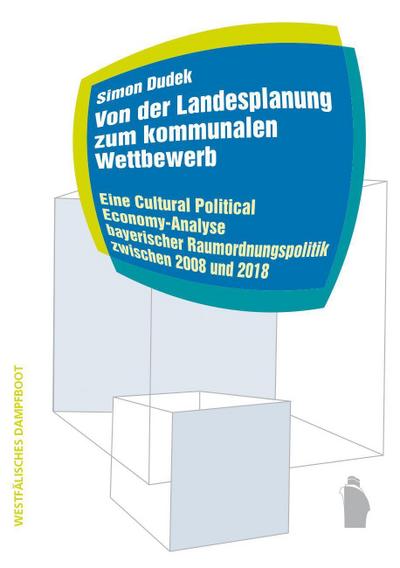 Von der Landesplanung zum kommunalen Wettbewerb: Eine Cultural Political Economy-Analyse bayerischer Raumordnungspolitik zwischen 2008 und 2018 (Raumproduktionen: Theorie und gesellschaftliche Praxis)