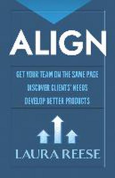 Align: Get Your Team on the Same Page, Discover Clients’ Needs, Develop Better Products