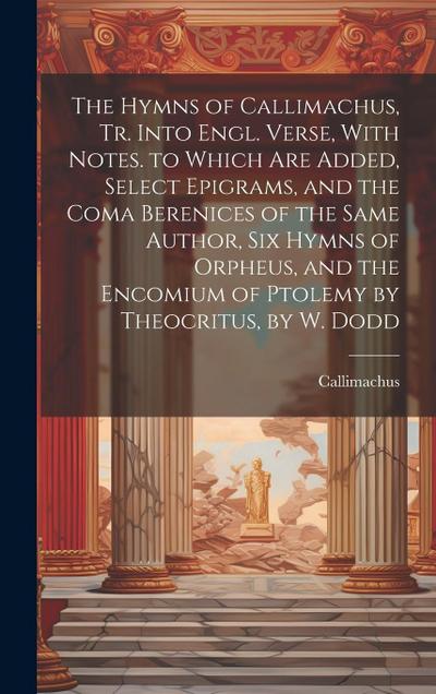 The Hymns of Callimachus, Tr. Into Engl. Verse, With Notes. to Which Are Added, Select Epigrams, and the Coma Berenices of the Same Author, Six Hymns