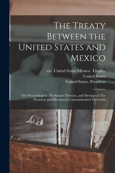 The Treaty Between the United States and Mexico: The Proceedings of The Senate Thereon, and Message of The President and Documents Communicated Therew