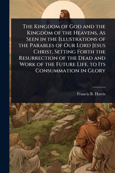 The Kingdom of God and the Kingdom of the Heavens, As Seen in the Illustrations of the Parables of Our Lord Jesus Christ, Setting Forth the Resurrection of the Dead and Work of the Future Life, to Its Consummation in Glory