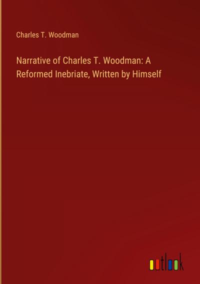 Narrative of Charles T. Woodman: A Reformed Inebriate, Written by Himself