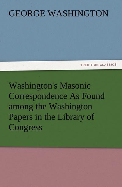 Washington’s Masonic Correspondence As Found among the Washington Papers in the Library of Congress