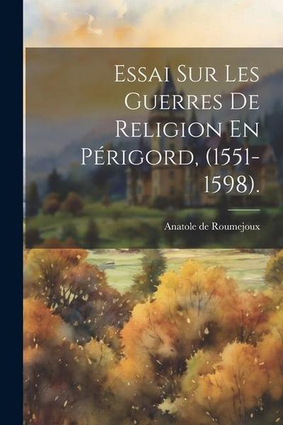 Essai Sur Les Guerres De Religion En Périgord, (1551-1598).