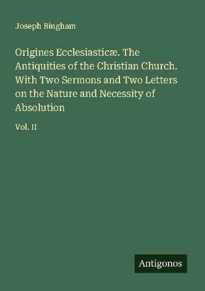 Origines Ecclesiasticæ. The Antiquities of the Christian Church. With Two Sermons and Two Letters on the Nature and Necessity of Absolution
