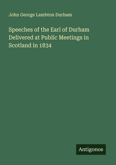 Speeches of the Earl of Durham Delivered at Public Meetings in Scotland in 1834