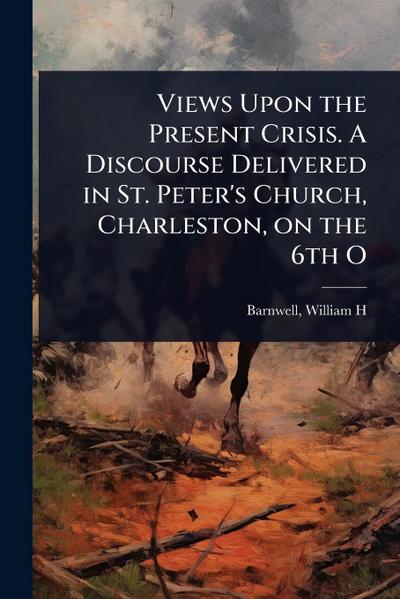 Views Upon the Present Crisis. A Discourse Delivered in St. Peter’s Church, Charleston, on the 6th O