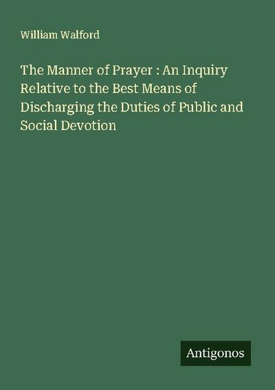 The Manner of Prayer : An Inquiry Relative to the Best Means of Discharging the Duties of Public and Social Devotion