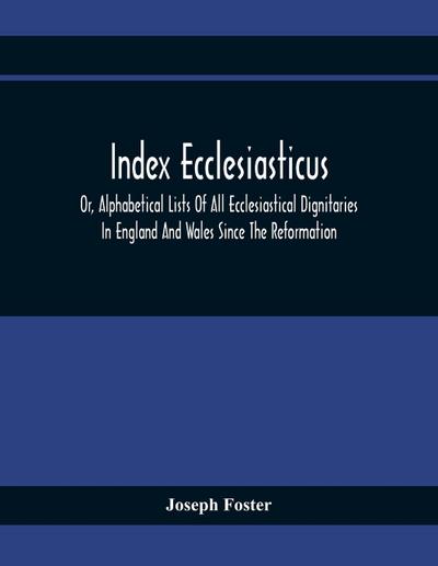 Index Ecclesiasticus; Or, Alphabetical Lists Of All Ecclesiastical Dignitaries In England And Wales Since The Reformation. Containing 150,000 Hitherto Unpublished Entries From The Bishops’ Certificates Of Institutions To Livings, Etc., Now Deposited In Th