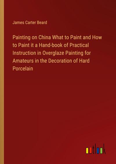 Painting on China What to Paint and How to Paint it a Hand-book of Practical Instruction in Overglaze Painting for Amateurs in the Decoration of Hard Porcelain