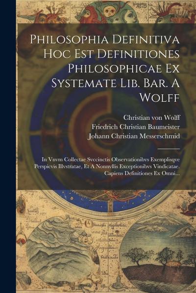 Philosophia Definitiva Hoc Est Definitiones Philosophicae Ex Systemate Lib. Bar. A Wolff: In Vnvm Collectae Svccinctis Observationibvs Exemplisqve Per