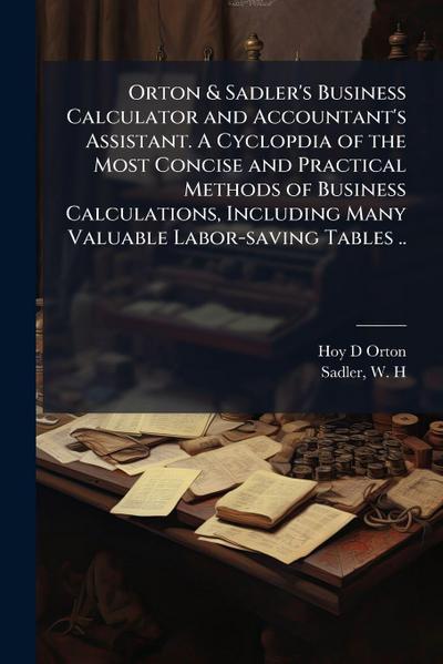 Orton & Sadler’s Business Calculator and Accountant’s Assistant. A Cyclopdia of the Most Concise and Practical Methods of Business Calculations, Including Many Valuable Labor-saving Tables ..