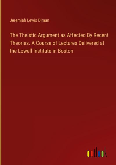 The Theistic Argument as Affected By Recent Theories. A Course of Lectures Delivered at the Lowell Institute in Boston