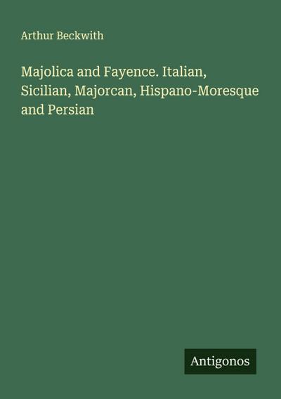 Majolica and Fayence. Italian, Sicilian, Majorcan, Hispano-Moresque and Persian