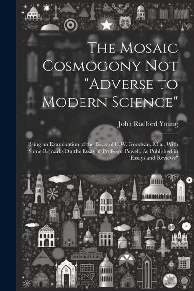 The Mosaic Cosmogony Not "Adverse to Modern Science": Being an Examination of the Essay of C.W. Goodwin, M.a., With Some Remarks On the Essay of Profe