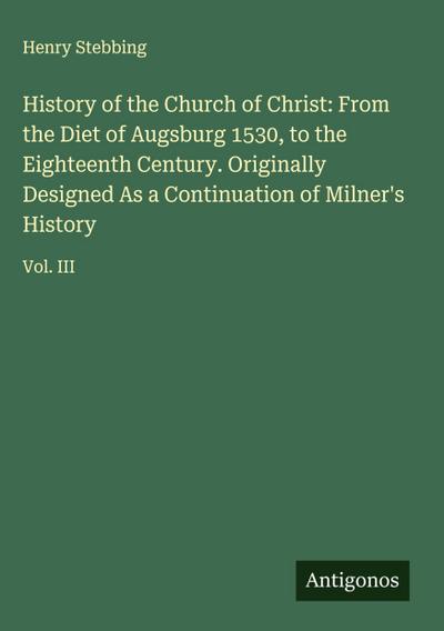 History of the Church of Christ: From the Diet of Augsburg 1530, to the Eighteenth Century. Originally Designed As a Continuation of Milner’s History