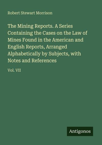 The Mining Reports. A Series Containing the Cases on the Law of Mines Found in the American and English Reports, Arranged Alphabetically by Subjects, with Notes and References