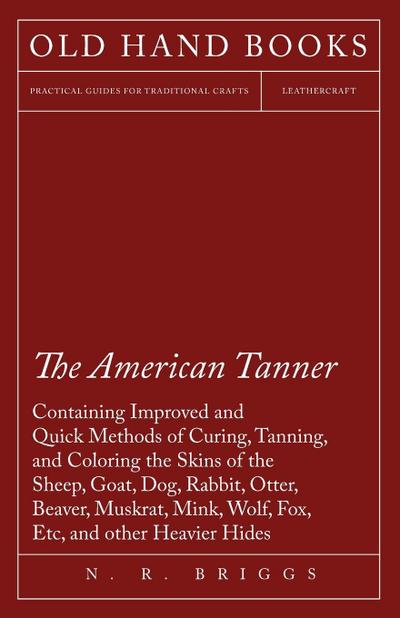 The American Tanner - Containing Improved and Quick Methods of Curing, Tanning, and Coloring the Skins of the Sheep, Goat, Dog, Rabbit, Otter, Beaver, Muskrat, Mink, Wolf, Fox, Etc, and other Heavier Hides