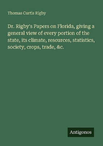 Dr. Rigby’s Papers on Florida, giving a general view of every portion of the state, its climate, resources, statistics, society, crops, trade, &c.