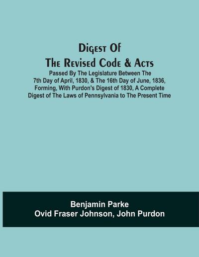 Digest Of The Revised Code & Acts Passed By The Legislature Between The 7Th Day Of April, 1830, & The 16Th Day Of June, 1836, Forming, With Purdon’S Digest Of 1830, A Complete Digest Of The Laws Of Pennsylvania To The Present Time