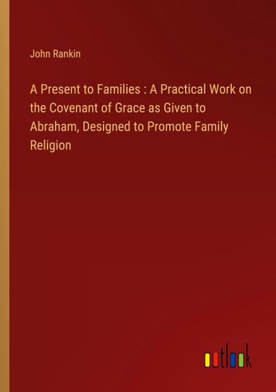 A Present to Families : A Practical Work on the Covenant of Grace as Given to Abraham, Designed to Promote Family Religion