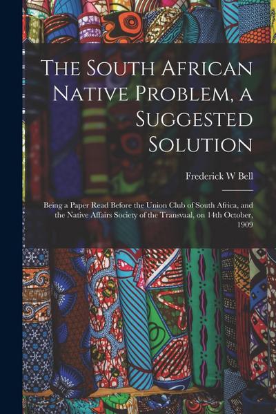 The South African Native Problem, a Suggested Solution; Being a Paper Read Before the Union Club of South Africa, and the Native Affairs Society of th