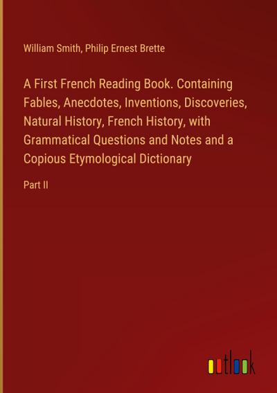 A First French Reading Book. Containing Fables, Anecdotes, Inventions, Discoveries, Natural History, French History, with Grammatical Questions and Notes and a Copious Etymological Dictionary