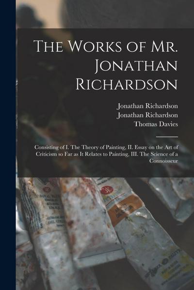 The Works of Mr. Jonathan Richardson: Consisting of I. The Theory of Painting, II. Essay on the Art of Criticism so Far as It Relates to Painting, III