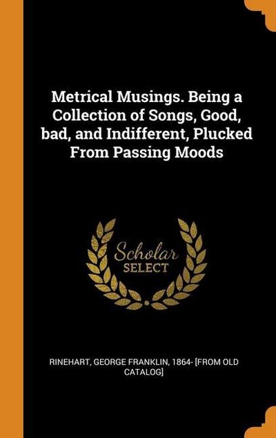 Metrical Musings. Being a Collection of Songs, Good, bad, and Indifferent, Plucked From Passing Moods
