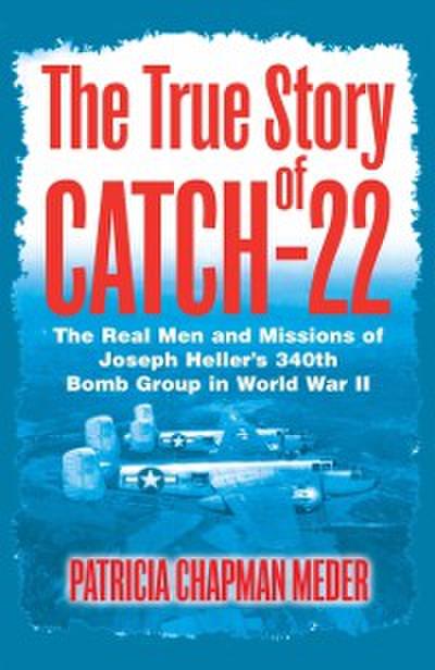 The True Story of Catch-22 : The Real Men and Missions of Joseph Heller’s 340th Bomb Group in World War II