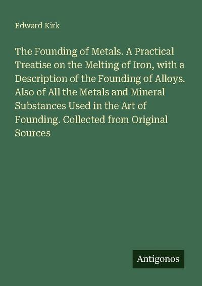 The Founding of Metals. A Practical Treatise on the Melting of Iron, with a Description of the Founding of Alloys. Also of All the Metals and Mineral Substances Used in the Art of Founding. Collected from Original Sources