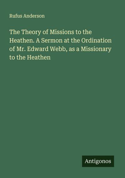 The Theory of Missions to the Heathen. A Sermon at the Ordination of Mr. Edward Webb, as a Missionary to the Heathen