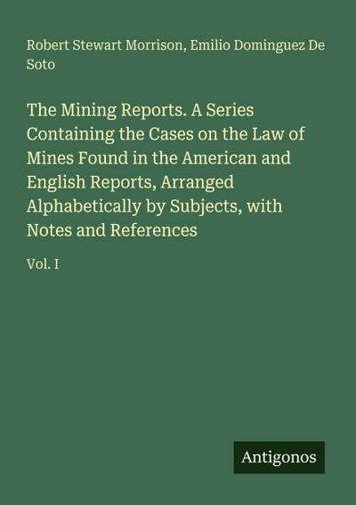The Mining Reports. A Series Containing the Cases on the Law of Mines Found in the American and English Reports, Arranged Alphabetically by Subjects, with Notes and References